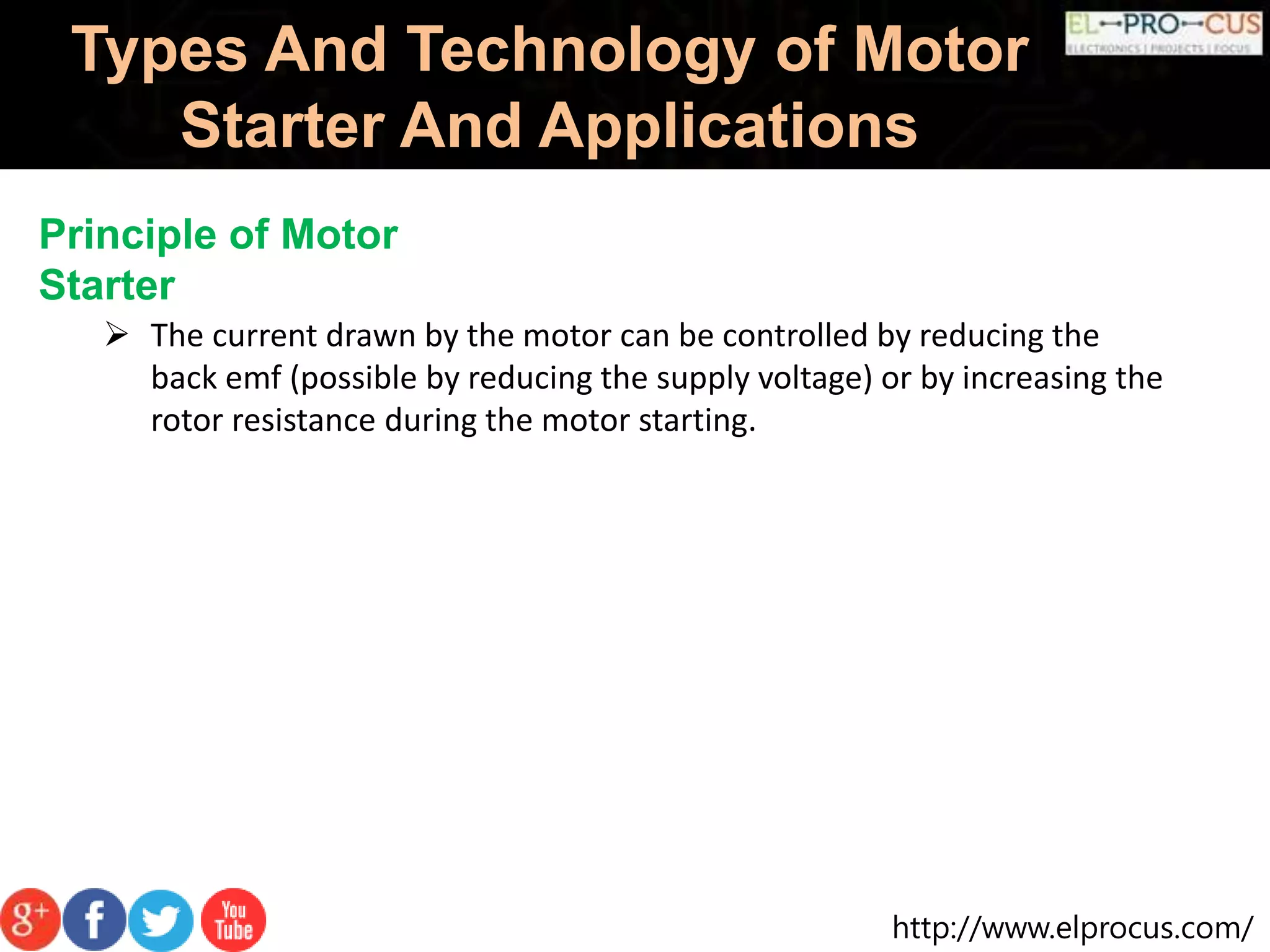http://www.elprocus.com/
Types And Technology of Motor
Starter And Applications
Principle of Motor
Starter
 The current drawn by the motor can be controlled by reducing the
back emf (possible by reducing the supply voltage) or by increasing the
rotor resistance during the motor starting.
 