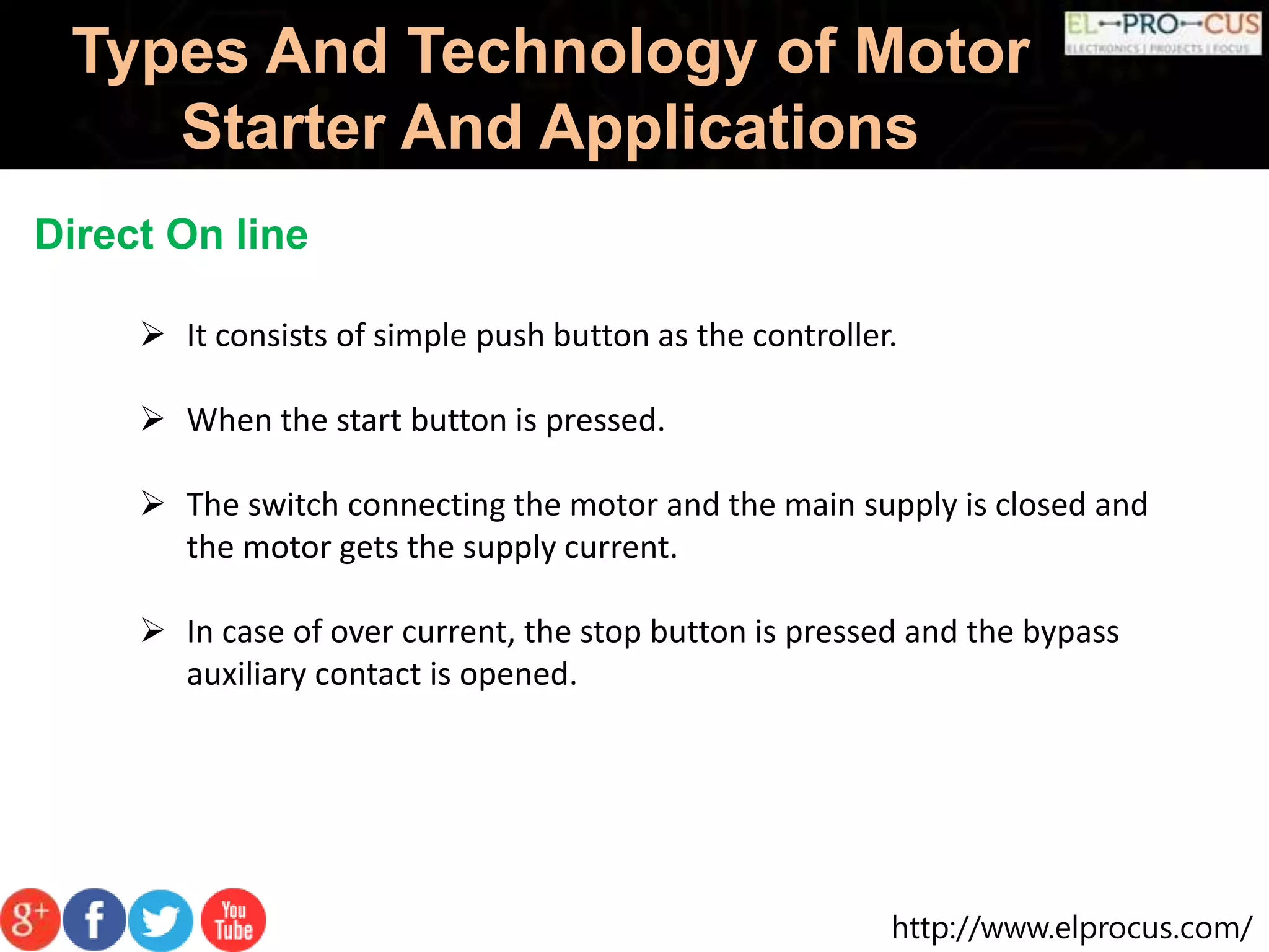 http://www.elprocus.com/
Types And Technology of Motor
Starter And Applications
Direct On line
 It consists of simple push button as the controller.
 When the start button is pressed.
 The switch connecting the motor and the main supply is closed and
the motor gets the supply current.
 In case of over current, the stop button is pressed and the bypass
auxiliary contact is opened.
 