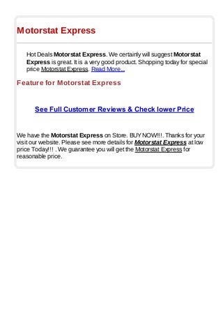 Motorstat Express
Hot Deals Motorstat Express. We certainly will suggest Motorstat
Express is great. It is a very good product. Shopping today for special
price Motorstat Express. Read More...
Feature for Motorstat Express
See Full Customer Reviews & Check lower Price
We have the Motorstat Express on Store. BUYNOW!!!. Thanks for your
visit our website. Please see more details for Motorstat Express at low
price Today!!! . We guarantee you will get the Motorstat Express for
reasonable price.
 