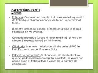 CARACTERÍSTIQUES DELS
  MOTORS
- Potència: s’expressa en cavalls i és la mesura de la quantitat
  de treball que el motor és capaç de fer en un determinat
  temps.

- Diàmetre interior del cilindre: es representa amb la lletra d i
  s’expressa en mil·límetres.

- Cursa: és la longitud (L) que hi ha entre el PMS i el PMI d’un
  cilindre. S’expressa també en mil·límetres.

- Cilindrada: és el volum interior del cilndre entre el PMS i el
  PMI. S’expressa en centímetres cúbics .

- Relació de compressió: és el quocient de dividir el volum
  que ocupa la mescla quan el pistó és al PMI, i el volum que
  ocupa quan es troba al PMS o volum de la cambra de
  compressió.
 