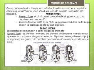 MOTORS DE DOS TEMPS

  Quan parlem de dos temps fem referència a les curses per completar
  el cicle que fa l’èmbol, que són dues, una de pujada i una altra de
  baixada.                            Primer temps:
           - Primera fase: el pistó puja i comprimeix els gasos cap a la
             cambra de compressió.
           - Segona fase: el pistó és al PMS, la guspira produïda en la bugia
             encén la barreja i es produeix l’explosió.
                                 Segon temps:
- Tercera fase: comencen a sortir els gasos cremats.
- Quarta fase: es permet l’entrada de barreja al cilindre al mateix temps
  que ajuda a expulsar els gasos cremats. El pistó comença llavors a pujar,
  comprimeix els gasos a la cambra de compressió i es repeteix de nou el
  cicle.
 
