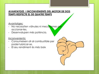 AVANTATGES I INCONVENIENTS DEL MOTOR DE DOS
TEMPS RESPECTE EL DE QUATRE TEMPS


Avantatges:
- No necessiten vàlvules ni mecanismes per
  accionar-les.
- Desenvolupen més potència.

Inconvenients:
- Consumeixen oli al combustible per
   poder lubricar-se.
- El seu rendiment és més baix
 