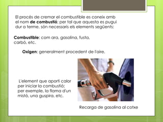El procés de cremar el combustible es coneix amb
el nom de combustió; per tal que aquesta es pugui
dur a terme, són necessaris els elements següents:

Combustible: com ara, gasolina, fusta,
carbó, etc.

    Oxigen: generalment procedent de l'aire.




 L'element que aporti calor
 per iniciar la combustió;
 per exemple, la flama d'un
 mistó, una guspira, etc.

                                Recarga de gasolina al cotxe
 