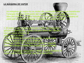 LA MÀQUINA DE VAPOR


  La màquina de vapor és un motor de combustió externa que transforma
  l'energia tèrmica obtinguda del vapor d'aigua en energia mecànica.
  Dins del cilindre, el vapor treballa en dues fases: de primer, empeny el
  pistó per un costat i, després, l'empeny pel costat contrari.



1. El vapor a alta pressió entra per l'orifici de l'esquerra i,
gràcies al distribuïdor, arriba a la part dreta del cilindre i
aquí el vapor empeny el
pistó cap a la dreta.
2. El distribuïdor ha canviat de posició, la qual cosa
provoca que el vapor que continua e
ntrant per l'orifici de l'esquerra es quedi en aquesta
zona del cilindre empenyent el pistó cap a la dreta.

Quan es desplaça d'esquerra a dreta, el pistó empeny el
vapor cap a l'orifici central, que és el de sortida.
 