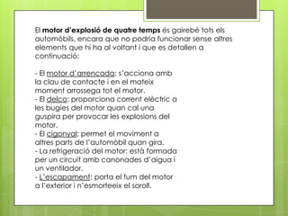 El motor d’explosió de quatre temps és gairebé tots els
automòbils, encara que no podria funcionar sense altres
elements que hi ha al voltant i que es detallen a
continuació:

- El motor d’arrencada: s’acciona amb
la clau de contacte i en el mateix
moment arrossega tot el motor.
- El delco: proporciona corrent elèctric a
les bugies del motor quan cal una
guspira per provocar les explosions del
motor.
- El cigonyal: permet el moviment a
altres parts de l’automòbil quan gira.
- La refrigeració del motor: està formada
per un circuit amb canonades d’aigua i
un ventilador.
- L’escapament: porta el fum del motor
a l’exterior i n’esmorteeix el soroll.
 