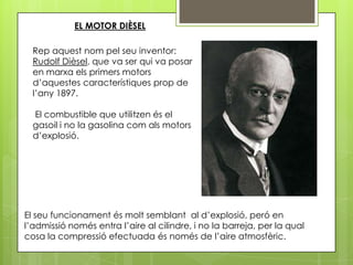 EL MOTOR DIÈSEL

  Rep aquest nom pel seu inventor:
  Rudolf Dièsel, que va ser qui va posar
  en marxa els primers motors
  d’aquestes característiques prop de
  l’any 1897.

  El combustible que utilitzen és el
  gasoil i no la gasolina com als motors
  d’explosió.




El seu funcionament és molt semblant al d’explosió, peró en
l’admissió només entra l’aire al cilindre, i no la barreja, per la qual
cosa la compressió efectuada és només de l’aire atmosfèric.
 