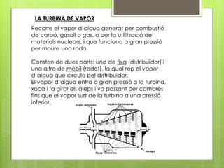 LA TURBINA DE VAPOR
Recorre el vapor d’aigua generat per combustió
de carbó, gasoil o gas, o per la utilització de
materials nuclears, i que funciona a gran pressió
per moure una roda.

Consten de dues parts: una de fixa (distribuïdor) i
una altra de mòbil (rodet), la qual rep el vapor
d’aigua que circula pel distribuidor.
El vapor d’aigua entra a gran pressió a la turbina,
xoca i fa girar els àleps i va passant per cambres
fins que el vapor surt de la turbina a una pressió
inferior.
 
