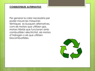 COMBUSTIBLES ALTERNATIUS



Per generar la calor necessària per
poder moure les màquines
tèrmiques es busquen alternatives,
com els motors que utilitzen gas,
motors híbrids que funcionen amb
combustible i electricitat, els motors
d’hidrogen o els que utilitzen
biocombustibles.
 