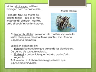 Motors d’hidrogen: utilitzen
hidrogen com a combustible.
                                             Motor Wankel
Hi ha dos tipus : el motor de
quatre temps (que és el més
important) i el motor Wankel,
amb el qual s’estan fent proves.



   Els biocombustibles: provenen de matèria viva o de les
   restes d’aquesta matèria: fems, plantes, etc. També
   s’anomena biomassa.

   Es poden classificar en:
   - Biotenol: combustible que prové de les plantacions.
   De canya de sucre, remolatxa..
   - Biodièsel: combustible que s’obté a partir d’olis
      vegetals.
   Actualment es troben diverses gasolineres que
   subministren biodièsel.
 