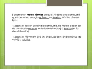 S'anomenen motors tèrmics perquè s'hi dóna una combustió
que transforma energia química en tèrmica. N'hi ha diversos
tipos:

- Segons el lloc on s'origina la combustió, els motors poden ser
de combustió externa (es fa fora del motor) o interna (es fa
dins del motor).

- Segons el moviment que s'hi origini, poden ser alternatius (de
vaivé) o rotatius.
 