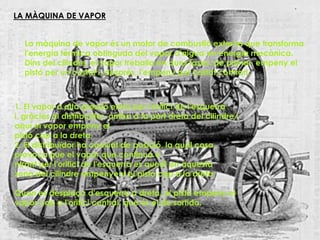 LA MÀQUINA DE VAPOR


  La màquina de vapor és un motor de combustió externa que transforma
  l'energia tèrmica obtinguda del vapor d'aigua en energia mecànica.
  Dins del cilindre, el vapor treballa en dues fases: de primer, empeny el
  pistó per un costat i, després, l'empeny pel costat contrari.



1. El vapor a alta pressió entra per l'orifici de l'esquerra
i, gràcies al distribuïdor, arriba a la part dreta del cilindre i
aquí el vapor empeny el
pistó cap a la dreta.
2. El distribuïdor ha canviat de posició, la qual cosa
provoca que el vapor que continua e
ntrant per l'orifici de l'esquerra es quedi en aquesta
zona del cilindre empenyent el pistó cap a la dreta.

Quan es desplaça d'esquerra a dreta, el pistó empeny el
vapor cap a l'orifici central, que és el de sortida.
 