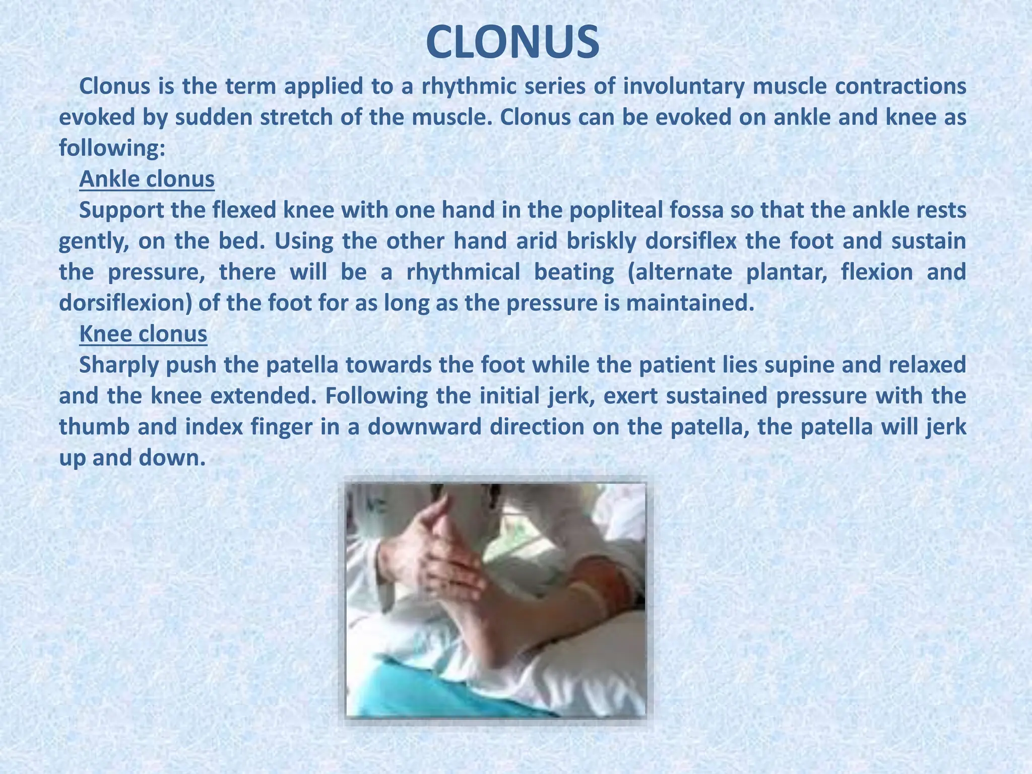 CLONUS
Clonus is the term applied to a rhythmic series of involuntary muscle contractions
evoked by sudden stretch of the muscle. Clonus can be evoked on ankle and knee as
following:
Ankle clonus
Support the flexed knee with one hand in the popliteal fossa so that the ankle rests
gently, on the bed. Using the other hand arid briskly dorsiflex the foot and sustain
the pressure, there will be a rhythmical beating (alternate plantar, flexion and
dorsiflexion) of the foot for as long as the pressure is maintained.
Knee clonus
Sharply push the patella towards the foot while the patient lies supine and relaxed
and the knee extended. Following the initial jerk, exert sustained pressure with the
thumb and index finger in a downward direction on the patella, the patella will jerk
up and down.
 