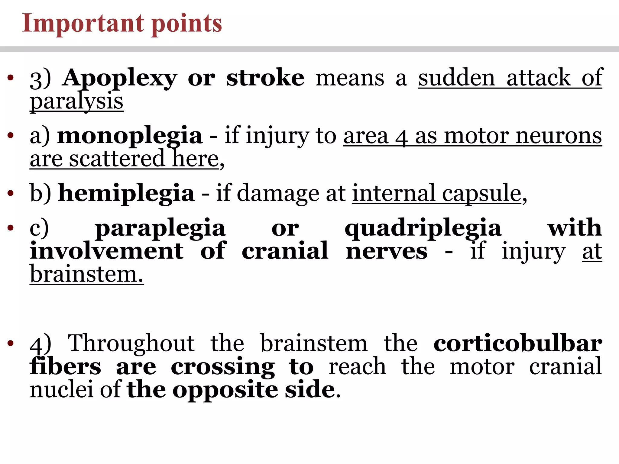Important points
• 3) Apoplexy or stroke means a sudden attack of
paralysis
• a) monoplegia - if injury to area 4 as motor neurons
are scattered here,
• b) hemiplegia - if damage at internal capsule,
• c) paraplegia or quadriplegia with
involvement of cranial nerves - if injury at
brainstem.
• 4) Throughout the brainstem the corticobulbar
fibers are crossing to reach the motor cranial
nuclei of the opposite side.
 