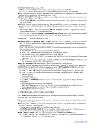 3 www.brain101.info
SOMATOTOPIC ORGANIZATION:
o MEDIAL: Nearest the top of the cortex. Contains upper neurons for the FOOT
o LATERAL: Nearest the temporal lobe. Contains upper neurons for the HEAD and NECK
Muscle Groups capable of the most skilled movements (Ocular muscles, facial muscles, and hands) have
the largest representation of neurons in the Motor Cortex.
FORCE TRANSDUCTION: There is a linear relationship between the force of muscle contraction and
the firing rate of Upper Motor Neurons
o There is a 70 - 100 msec time difference between the initiation of the UMN signal and contraction of
the target muscle.
LESION: A motor cortex is much more severe than pyramidal tract lesions. In pyramidal tract lesions,
the motor cortex is still intact and can still influence the extrapyramidal systems to maintain some motor
control.
o INITIALLY: Motor Cortex lesions produce a Flaccid Paralysis, as there is a huge loss of excitatory
input on alpha-neurons ------> hyperpolarization.
o LATER (after ~2 months): Spastic Paralysis and Hyperreflexia, as the alpha-neurons compensate for
the lost excitatory input by becoming more sensitive and firing spontaneously.
SECONDARY CORTICAL MOTOR AREAS:
SUPPLEMENTARY MOTOR AREA (SMA): BRODMANN’S 6 (Pre-Motor Cortex), most medially.
o FNXN: Involved with executing pre-programmed or planned motor movements (such as playing the
piano or typing).
o EXPT: MEASURE CEREBRAL BLOOD FLOW (which indicates neuron activity) in human patients
performing motor tasks.
 MOTOR CORTEX lit up because of movement of fingers
 SOMATOSENSORY CORTEX lit up because of touching the fingers.
 MOTOR and SOMATOSENSORY CORTICES lit up as before.
 SMA also lit up: CONCLUSION = this suggests that the SMA is involved in executing the complex
sequences.
 SMA was heavily activated while the MOTOR CORTEX and SOMATOSENSORY CORTEX were
not, because the fingers weren’t actually moving.
PREMOTOR CORTEX: BRODMANN’S 6 (Pre-Motor Cortex), most laterally.
o FNXN: Involved with assembly of new motor programs and “learning” of repeated motor sequences.
PARIETAL AREAS 5 and 7: Selective Attention to areas in EXTRA PERSONAL SPACE. Extra
personal space is the space external to our bodies, but within reach.
o PARIETAL AREA 5: It helps control movement of the limbs in response to extra personal space.
o PARIETAL AREA 7: It helps control movement of the eyes in response to extra personal space.
 Saccade Related
 Fixation Related
 Smooth Pursuit Related
o NEGLECT SYNDROME: Unilateral lesions of Parietal Cortex, especially to the non-dominant
hemisphere.
 There may also be contralateral hemiparalysis.
 Apraxia: Difficulty drawing objects in 3D, such as drawing a clock that is completely round.
 Astereognosis: Failure to recognize objects placed in contralateral hand.
 Anosognosia: Denial of symptoms
EYE MOVEMENTS AND VESTIBULAR SYSTEM
SACCADES: Extremely rapid movement of eyes, creating an instantaneous change in gaze, from one
location in space to a different location.
It is not possible to voluntarily move the eyes in a continuous, smooth path across space, from one side
of the room to the other.
VISUAL FIELD: There is no blur of the visual field with saccades, i.e. you can’t see the field move as
you move your eyes. This is because:
o The movement is too rapid for the visual apparatus to process.
o COROLLARY DISCHARGE: The same signal that produces the saccade also inhibits the Lateral
Geniculate Nucleus from processing visual stimuli during the eye movement.
VOLUNTARY SACCADE: The signal originates in the Frontal Eye Field (Area 8).
o PATHWAY: Frontal Eye Field (Area 8) ------> Superior Colliculus ------> Reticular Formation ---->
---> Oculomotor Neurons ------> Saccade movement.
 