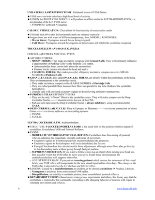 6 www.brain101.info
UNILATERAL LABYRINTHECTOMY: Unilateral lesion of VIIIth Nerve.
VIIIth nerve on both sides has a high basal level of activity.
LESION the RIGHT VIIIth NERVE: It will produce an effect similar to LEFTWARD ROTATION, i.e.
net stimulus of the Left VIIIth nerve:
o SYMPTOM: Leftward Nystagmus
CALORIC STIMULATION: Clinical test for functionality of semicircular canals.
Tilt head back 60 so that the horizontal canals are oriented vertically.
Irrigate inner ear with water of different temperature, then, NORMAL RESPONSES:
o Warm Water: Nystagmus toward the ear being irrigated.
o Cold Water: Nystagmus toward the opposite ear (cold water will inhibit the vestibular receptors)
THE CEREBELLUM AND BASAL GANGLIA
CEREBELLAR FIBERS AND CELL TYPES:
AFFERENT FIBERS:
o MOSSY FIBERS: They make excitatory synapses with Granule Cells. They will ultimately influence
a large number of Purkinje Cells via the Granule Cell output.
 Spinocerebellar Tract (motor info about the extremities)
 Pontine Nuclei (motor info about the head and neck)
o CLIMBING FIBERS: They make powerful, obligatory excitatory synapses on a very SMALL
NUMBER of Purkinje Cells
GRANULE CELLS, also called PARALLEL FIBERS, are strictly within the cerebellum, in the folia.
They are interneurons in the cerebellar circuit.
o They make excitatory synapses with a LARGE NUMBER of Purkinje Cells
o They are called parallel fibers because their fibers run parallel to the folia (folds) of the cerebellar
hemispheres.
o Granule cells will also send excitatory signals to the following inhibitory interneurons:
PURKINJE CELLS: EFFERENT FIBERS
o They are the only “efferent” fibers in the cerebellar cortex. They will make synapses on the Deep
Cerebellar Nuclei ------> transmit info to the rest of the CNS.
o Purkinje cell input onto the Deep Cerebellar Nuclei is always inhibitory, using neurotransmitter
GABA.
DEEP CEREBELLAR NUCLEI: They will project to Thalamus ------> excitatory connection to Motor
Cortex ------> excitatory influence on descending systems.
o FNXNS:
o NUCLEI:
VESTIBULOCEREBELLUM: Archicerebellum.
STRUCTURE: FLOCCULONODULAR LOBE is the small lobe on the posterior inferior aspect of
cerebellum. It modulates VOR and Postural Reflexes.
FNXNS:
o MODULATE VESTIBULO-POSTURAL REFLEX: Cerebellum does fine-tuning of postural
reflexes, adjusting the magnitude, strength, and range of movement.
 Excitatory signals to Vestibulospinal will excite (modulate) the extensors.
 Excitatory signals to Reticulospinal will excite (modulate) the flexors.
 Fastigial Nucleus does the calculations for these adjustments, although some fibers also go directly
to the descending tracts without going through fastigial nucleus.
o SUPPRESS VOR REFLEX: If you want to follow a moving an object while moving your head too,
then you don’t want the VOR reflex to move your eyes. Under these circumstances the
vestibulocerebellum will suppress that reflex.
o ADJUST REFLEX GAIN: If you put on reversing prisms (which reverse the movement of the visual
field), your VOR reflex will compensate for the new visual input within a few days. This change in the
VOR reflex is dependent on the Cerebellum and Inferior Olive.
LESIONS: Caused by a medulloblastoma in children, or by chronic alcoholism  Produce 2 defects:
o Nystagmus is produced from unmodulated VOR reflex.
o Disequilibrium, an inability to maintain posture, from unmodulated postural reflexes.
REPAIR SHOP THEORY: Based on reversing prisms experiments and others, this theory says that the
cerebellum is responsible for continually responding to the changing behavior of neurons with regard to
voluntary movements and reflexes.
 