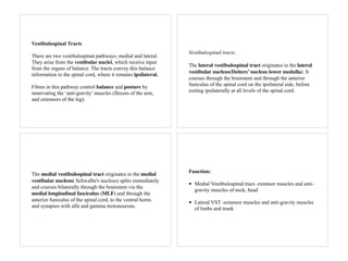 Vestibulospinal Tracts
There are two vestibulospinal pathways; medial and lateral.
They arise from the vestibular nuclei, which receive input
from the organs of balance. The tracts convey this balance
information to the spinal cord, where it remains ipsilateral.
Fibres in this pathway control balance and posture by
innervating the ‘anti-gravity’ muscles (flexors of the arm,
and extensors of the leg).
Vestibulospinal tracts.
The lateral vestibulospinal tract originates in the lateral
vestibular nucleus(Deiters’ nucleus lower medulla). It
courses through the brainstem and through the anterior
funiculus of the spinal cord on the ipsilateral side, before
exiting ipsilaterally at all levels of the spinal cord.
The medial vestibulospinal tract originates in the medial
vestibular nucleus( Schwalbe's nucleus) splits immediately
and courses bilaterally through the brainstem via the
medial longitudinal fasciculus (MLF) and through the
anterior funiculus of the spinal cord, to the ventral horns
and synapses with alfa and gamma motoneurons.
Function:
• Medial Vestibulospinal tract- extensor muscles and anti-
gravity muscles of neck, head
• Lateral VST -extensor muscles and anti-gravity muscles
of limbs and trunk
 
