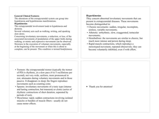 General Clinical Features
The alterations of the extrapyramidal system can group into
hypokinesia and hyperkinesias manifestations.
Hypokinesias
The extrapyramidal involvement leads to hypokinesia and
akinesia.
Several voluntary acts such as walking, writing, and speaking
slow down.
Concerning involuntary movements, a reduction, or loss, of the
associated movements of pendulation of the upper limbs during
walking, or mimic and expressive movements can be observed.
Slowness in the execution of voluntary movements, especially
at the beginning of the movement or when this is about to
complete, can be present. This condition is termed bradykinesia.
Hyperkinesias
They concern abnormal involuntary movements that can
present in extrapyramidal diseases. These movements
become distinguished in:
• Choreic movements: sudden, irregular, incomplete,
aimless, variable movements;
• Athetotic: arrhythmic, slow, exaggerated, tentacular
movements;
• Hemiballism: the movements are similar to choreic, but
much more intense and persist during sleep;
• Rapid muscle contractions, which reproduce a
stereotyped movement, repeated obsessively; they can
become voluntarily inhibited, even if with effort;
• Tremors: the extrapyramidal tremor (typically the tremor
of PD) is rhythmic, at a slow pace (4 to 5 oscillations per
second), not very wide, uniform, more pronounced in
rest, attenuates during voluntary movements and in those
passive. It disappears in sleep; the fingers reproduce
movements such as counting coins
• Spasms: involuntary movements of a tonic type (intense
and lasting contraction, but transient) or clonic (series of
rhythmic contractions of short duration, separated by
periods of rest);
• Myoclonus: rapid, sudden contractions involving isolated
muscles or bundles of muscle fibers - usually do not
cause motor effects.
• Thank you for attention!
 