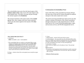 The corticobulbar tracts arise from the lateral aspect of the
primary motor cortex. They receive the same inputs as the
corticospinal tracts. The fibres converge and pass through
the internal capsule to the brainstem.
The neurons terminate on the motor nuclei of the cranial
nerves. Here, they synapse with lower motor neurones,
which carry the motor signals to the muscles of the face
and neck.
Corticonuclear (Corticobulbar) Tract
Some of the fibers of the pyramidal tract branch off from
the main mass of the tract as it passes through the midbrain
and goes to the motor cranial nerve nuclei.
The nuclei receiving pyramidal tract input are the ones that
mediate voluntary movements of the cranial musculature
through cranial nerves V (the trigeminal nerve), VII (the
facial nerve), IX, X, and XI (the glossopharyngeal, vagus,
and accessory nerves), and XII (the hypoglossal nerve).
THE CORTICOBULBAR TRACT
A. Definitions
1.Bulb: the medulla + pons + mesencephalon
2.The corticobulbar fibers are similar to corticospinal fibers except
instead of terminating in the ventral horn of the cord, they end in
cranial nerve motor nuclei (EXCEPT THE EXTRAOCULAR
NUCLEI III, IV, and VI to be discussed later). The terms upper
motoneuron and pyramidal tract are often used collectively as a term
for both corticospinal and corticobulbar axons. Hence we have upper
motor neurons that end on cranial motor neurons.
B. Origin -- Similar to that of the corticospinal axons except face region
of cortex.
C. Course
1. Internal capsule -- posterior limb (some books say genu)
2. Cerebral peduncle -- the axons either leave the corticospinal fibers at this
point or at a slightly more caudal level and make their way to the appropriate
cranial nerve nuclei. Others travel more diffusely in the tegmentum. There is
no visible corticobulbar tract as there is for the corticospinal tract.
D. Termination: Examples.
1.Most muscles act together such as the pharynx, larynx. They get input
from
both hemispheres.
5.Termination on the hypoglossal nuclei motoneurons is mostly crossed and
can be useful in localizing lesions in the acute state. Signs may disappear
after a few days.
6.Muscles of facial expression
 