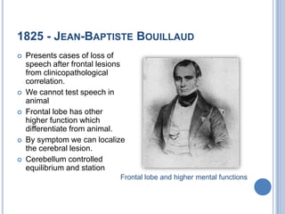 1825 - Jean-BaptisteBouillaudPresents cases of loss of speech after frontal lesions from clinicopathological correlation.We cannot test speech in animalFrontal lobe has other higher function which differentiate from animal.By symptom we can localize the cerebral lesion.Cerebellum controlled equilibrium and stationFrontal lobe and higher mental functions