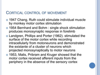 Cortical control of movement1947 Chang, Ruth could stimulate individual muscle  by monkey motor cortex stimulation1954 Bernhard and Bohm : single shock stimulation produces monosynaptic response in forelimbLandgren, Phillips and Porter (1962). stimulated the surface of the motor cortex while recording intracellularly from motoneurons and demonstrated the existante of a cluster of neurons which projected monosynaptically to motor neurons1953, Malis, Pribram and Kruger showed that the motor cortex received afferent inputs from the periphery in the absence of the sensory cortex
