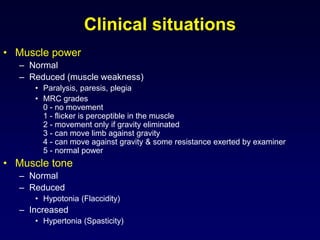 Clinical situations
• Muscle power
– Normal
– Reduced (muscle weakness)
• Paralysis, paresis, plegia
• MRC grades
0 - no movement
1 - flicker is perceptible in the muscle
2 - movement only if gravity eliminated
3 - can move limb against gravity
4 - can move against gravity & some resistance exerted by examiner
5 - normal power
• Muscle tone
– Normal
– Reduced
• Hypotonia (Flaccidity)
– Increased
• Hypertonia (Spasticity)
 