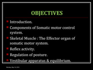 OBJECTIVES
 Introduction.
 Components of Somatic motor control
system.
 Skeletal Muscle : The Effector organ of
somatic motor system.
 Reflex activity.
 Regulation of posture.
 Vestibular apparatus & equilibrium.
Monday, May 16, 2016
 