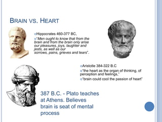 Brain vs. HeartHippocrates 460-377 BC,  “Men ought to know that from the brain and from the brain only arise our pleasures, joys, laughter and jests, as well as our sorrows, pains, grieves and tears”. Aristotle 384-322 B.C “the heart as the organ of thinking, of perception and feelings,”“brain could cool the passion of heart”387 B.C. - Plato teaches at Athens. Believes brain is seat of mental process