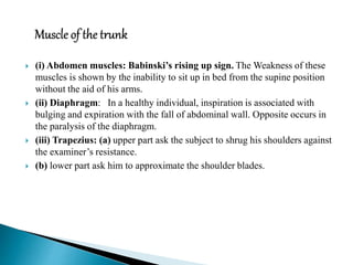  (i) Abdomen muscles: Babinski’s rising up sign. The Weakness of these
muscles is shown by the inability to sit up in bed from the supine position
without the aid of his arms.
 (ii) Diaphragm: In a healthy individual, inspiration is associated with
bulging and expiration with the fall of abdominal wall. Opposite occurs in
the paralysis of the diaphragm.
 (iii) Trapezius: (a) upper part ask the subject to shrug his shoulders against
the examiner’s resistance.
 (b) lower part ask him to approximate the shoulder blades.
 