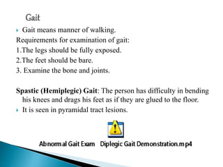 Gait means manner of walking.
Requirements for examination of gait:
1.The legs should be fully exposed.
2.The feet should be bare.
3. Examine the bone and joints.
Spastic (Hemiplegic) Gait: The person has difficulty in bending
his knees and drags his feet as if they are glued to the floor.
 It is seen in pyramidal tract lesions.
 