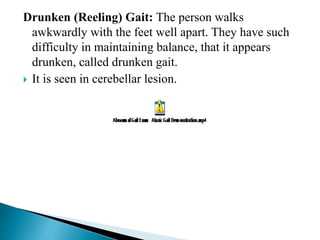 Drunken (Reeling) Gait: The person walks
awkwardly with the feet well apart. They have such
difficulty in maintaining balance, that it appears
drunken, called drunken gait.
 It is seen in cerebellar lesion.
 