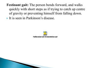 Festinant gait: The person bends forward, and walks
quickly with short steps as if trying to catch up centre
of gravity or preventing himself from falling down.
 It is seen in Parkinson’s disease.
 