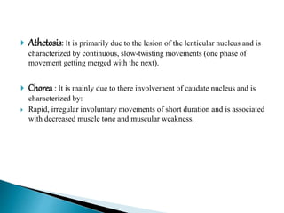  Athetosis: It is primarily due to the lesion of the lenticular nucleus and is
characterized by continuous, slow-twisting movements (one phase of
movement getting merged with the next).
 Chorea : It is mainly due to there involvement of caudate nucleus and is
characterized by:
 Rapid, irregular involuntary movements of short duration and is associated
with decreased muscle tone and muscular weakness.
 