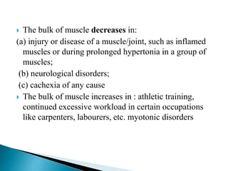  The bulk of muscle decreases in:
(a) injury or disease of a muscle/joint, such as inflamed
muscles or during prolonged hypertonia in a group of
muscles;
(b) neurological disorders;
(c) cachexia of any cause
 The bulk of muscle increases in : athletic training,
continued excessive workload in certain occupations
like carpenters, labourers, etc. myotonic disorders
 