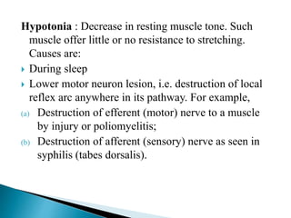 Hypotonia : Decrease in resting muscle tone. Such
muscle offer little or no resistance to stretching.
Causes are:
 During sleep
 Lower motor neuron lesion, i.e. destruction of local
reflex arc anywhere in its pathway. For example,
(a) Destruction of efferent (motor) nerve to a muscle
by injury or poliomyelitis;
(b) Destruction of afferent (sensory) nerve as seen in
syphilis (tabes dorsalis).
 