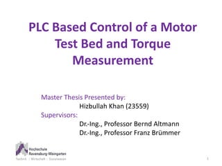 PLC Based Control of a Motor
Test Bed and Torque
Measurement
1
Master Thesis Presented by:
Hizbullah Khan (23559)
Supervisors:
Dr.-Ing., Professor Bernd Altmann
Dr.-Ing., Professor Franz Brümmer
 