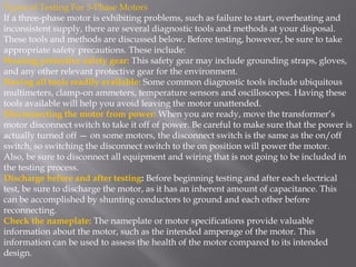 Types of Testing For 3-Phase Motors
If a three-phase motor is exhibiting problems, such as failure to start, overheating and
inconsistent supply, there are several diagnostic tools and methods at your disposal.
These tools and methods are discussed below. Before testing, however, be sure to take
appropriate safety precautions. These include:
Wearing protective safety gear: This safety gear may include grounding straps, gloves,
and any other relevant protective gear for the environment.
Having all tools readily available: Some common diagnostic tools include ubiquitous
multimeters, clamp-on ammeters, temperature sensors and oscilloscopes. Having these
tools available will help you avoid leaving the motor unattended.
Disconnecting the motor from power: When you are ready, move the transformer’s
motor disconnect switch to take it off of power. Be careful to make sure that the power is
actually turned off — on some motors, the disconnect switch is the same as the on/off
switch, so switching the disconnect switch to the on position will power the motor.
Also, be sure to disconnect all equipment and wiring that is not going to be included in
the testing process.
Discharge before and after testing: Before beginning testing and after each electrical
test, be sure to discharge the motor, as it has an inherent amount of capacitance. This
can be accomplished by shunting conductors to ground and each other before
reconnecting.
Check the nameplate: The nameplate or motor specifications provide valuable
information about the motor, such as the intended amperage of the motor. This
information can be used to assess the health of the motor compared to its intended
design.
 