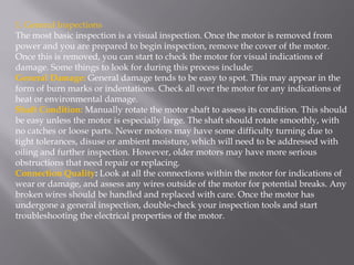 1. General Inspections
The most basic inspection is a visual inspection. Once the motor is removed from
power and you are prepared to begin inspection, remove the cover of the motor.
Once this is removed, you can start to check the motor for visual indications of
damage. Some things to look for during this process include:
General Damage: General damage tends to be easy to spot. This may appear in the
form of burn marks or indentations. Check all over the motor for any indications of
heat or environmental damage.
Shaft Condition: Manually rotate the motor shaft to assess its condition. This should
be easy unless the motor is especially large. The shaft should rotate smoothly, with
no catches or loose parts. Newer motors may have some difficulty turning due to
tight tolerances, disuse or ambient moisture, which will need to be addressed with
oiling and further inspection. However, older motors may have more serious
obstructions that need repair or replacing.
Connection Quality: Look at all the connections within the motor for indications of
wear or damage, and assess any wires outside of the motor for potential breaks. Any
broken wires should be handled and replaced with care. Once the motor has
undergone a general inspection, double-check your inspection tools and start
troubleshooting the electrical properties of the motor.
 