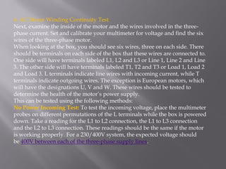 4. AC Motor Winding Continuity Test
Next, examine the inside of the motor and the wires involved in the three-
phase current. Set and calibrate your multimeter for voltage and find the six
wires of the three-phase motor.
When looking at the box, you should see six wires, three on each side. There
should be terminals on each side of the box that these wires are connected to.
One side will have terminals labeled L1, L2 and L3 or Line 1, Line 2 and Line
3. The other side will have terminals labeled T1, T2 and T3 or Load 1, Load 2
and Load 3. L terminals indicate line wires with incoming current, while T
terminals indicate outgoing wires. The exception is European motors, which
will have the designations U, V and W. These wires should be tested to
determine the health of the motor’s power supply.
This can be tested using the following methods:
No Power Incoming Test: To test the incoming voltage, place the multimeter
probes on different permutations of the L terminals while the box is powered
down. Take a reading for the L1 to L2 connection, the L1 to L3 connection
and the L2 to L3 connection. These readings should be the same if the motor
is working properly. For a 230/400V system, the expected voltage should
be 400V between each of the three-phase supply lines.
 
