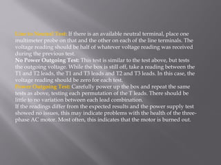 Line to Neutral Test: If there is an available neutral terminal, place one
multimeter probe on that and the other on each of the line terminals. The
voltage reading should be half of whatever voltage reading was received
during the previous test.
No Power Outgoing Test: This test is similar to the test above, but tests
the outgoing voltage. While the box is still off, take a reading between the
T1 and T2 leads, the T1 and T3 leads and T2 and T3 leads. In this case, the
voltage reading should be zero for each test.
Power Outgoing Test: Carefully power up the box and repeat the same
tests as above, testing each permutation of the T leads. There should be
little to no variation between each lead combination.
If the readings differ from the expected results and the power supply test
showed no issues, this may indicate problems with the health of the three-
phase AC motor. Most often, this indicates that the motor is burned out.
 