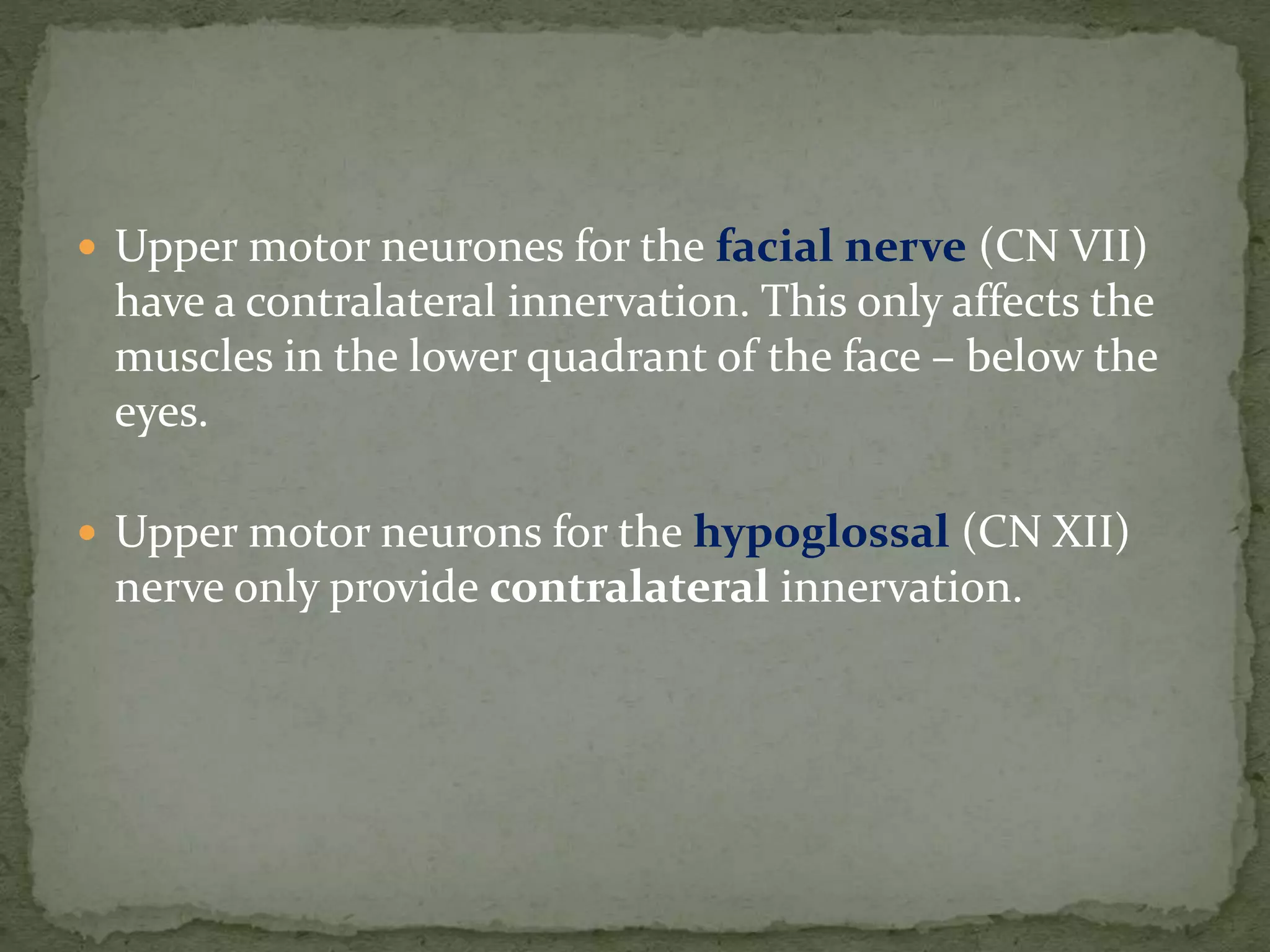  Upper motor neurones for the facial nerve (CN VII)
have a contralateral innervation. This only affects the
muscles in the lower quadrant of the face – below the
eyes.
 Upper motor neurons for the hypoglossal (CN XII)
nerve only provide contralateral innervation.
 