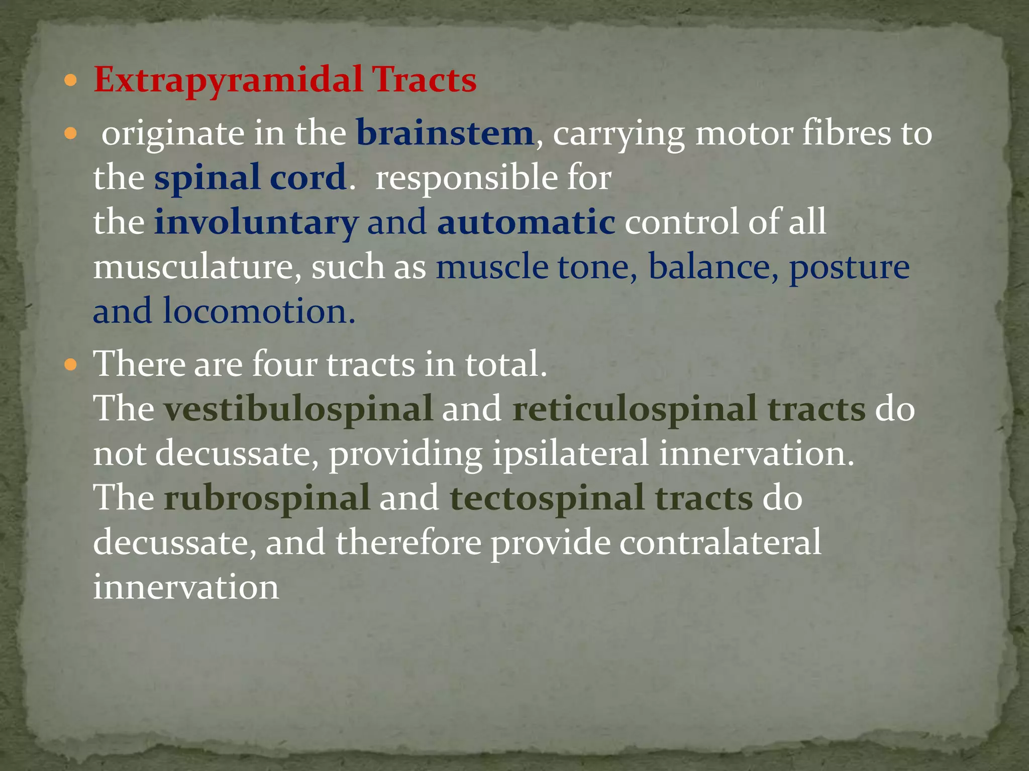  Extrapyramidal Tracts
 originate in the brainstem, carrying motor fibres to
the spinal cord. responsible for
the involuntary and automatic control of all
musculature, such as muscle tone, balance, posture
and locomotion.
 There are four tracts in total.
The vestibulospinal and reticulospinal tracts do
not decussate, providing ipsilateral innervation.
The rubrospinal and tectospinal tracts do
decussate, and therefore provide contralateral
innervation
 