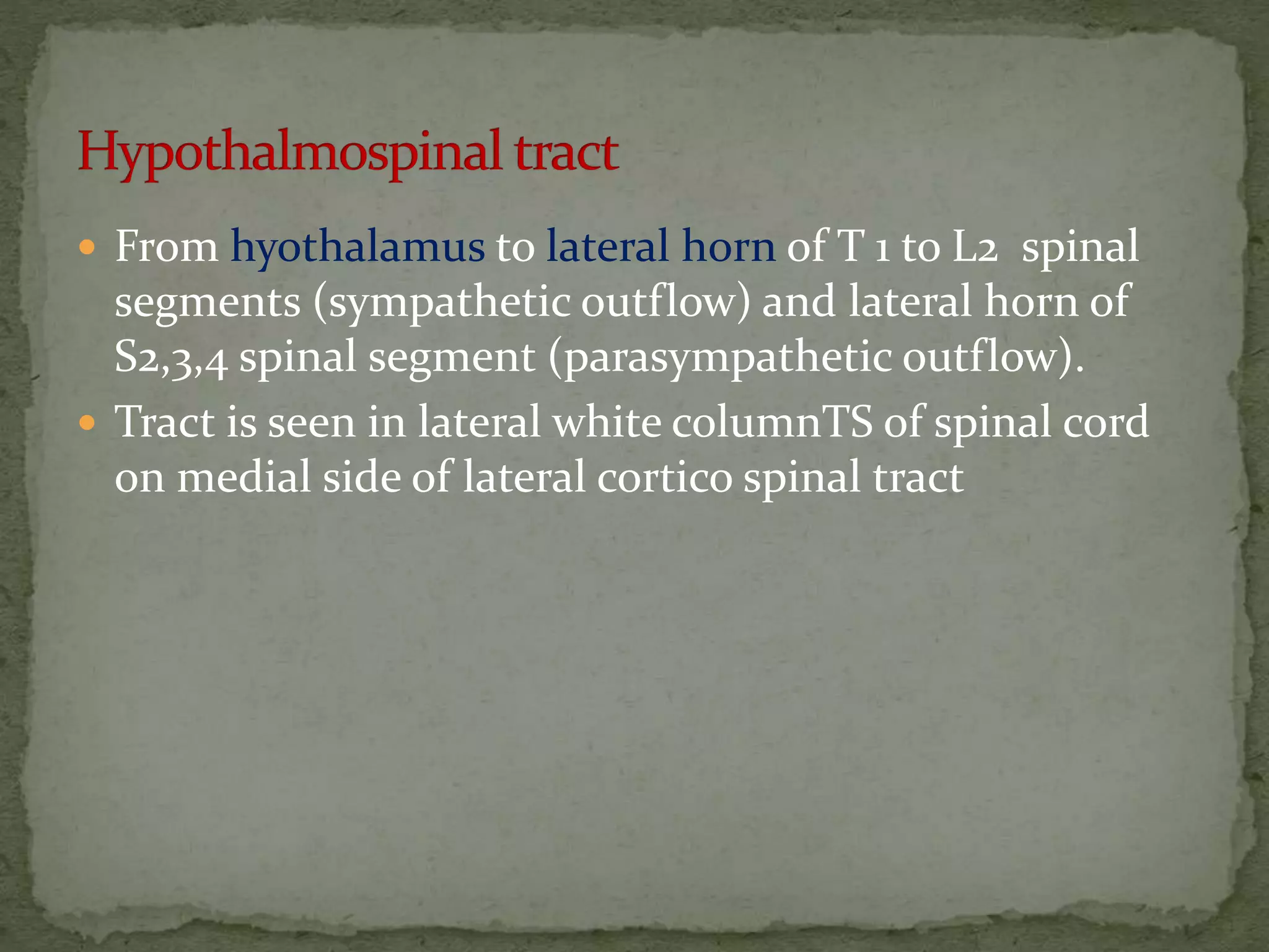  From hyothalamus to lateral horn of T 1 to L2 spinal
segments (sympathetic outflow) and lateral horn of
S2,3,4 spinal segment (parasympathetic outflow).
 Tract is seen in lateral white columnTS of spinal cord
on medial side of lateral cortico spinal tract
 