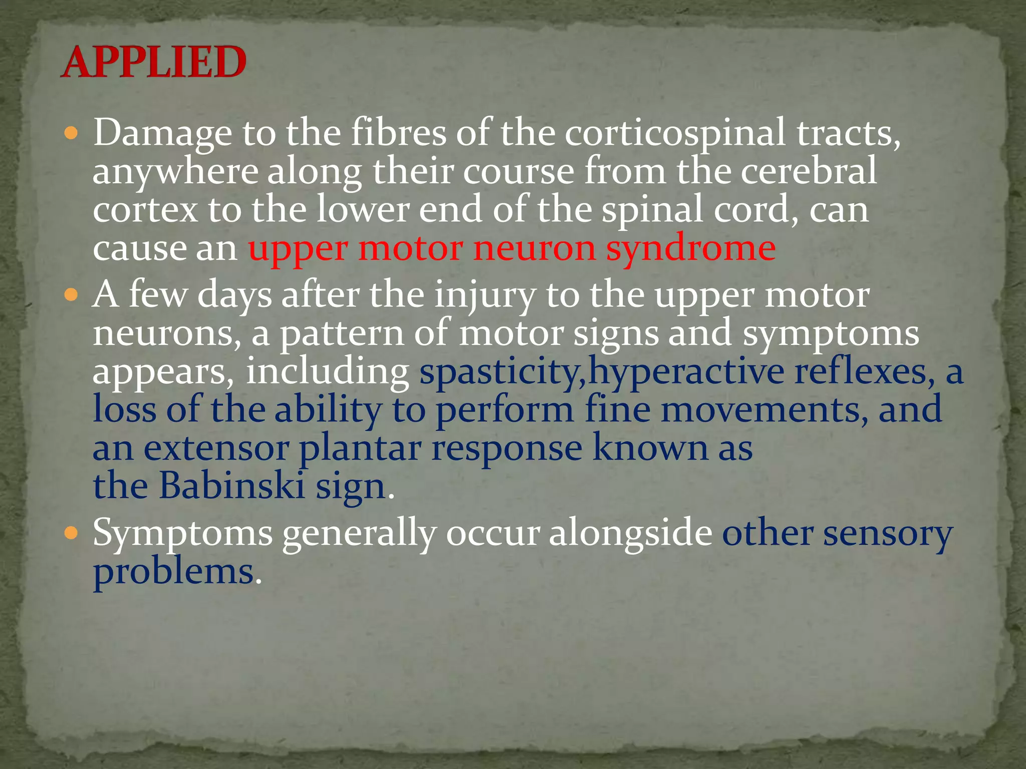  Damage to the fibres of the corticospinal tracts,
anywhere along their course from the cerebral
cortex to the lower end of the spinal cord, can
cause an upper motor neuron syndrome
 A few days after the injury to the upper motor
neurons, a pattern of motor signs and symptoms
appears, including spasticity,hyperactive reflexes, a
loss of the ability to perform fine movements, and
an extensor plantar response known as
the Babinski sign.
 Symptoms generally occur alongside other sensory
problems.
 