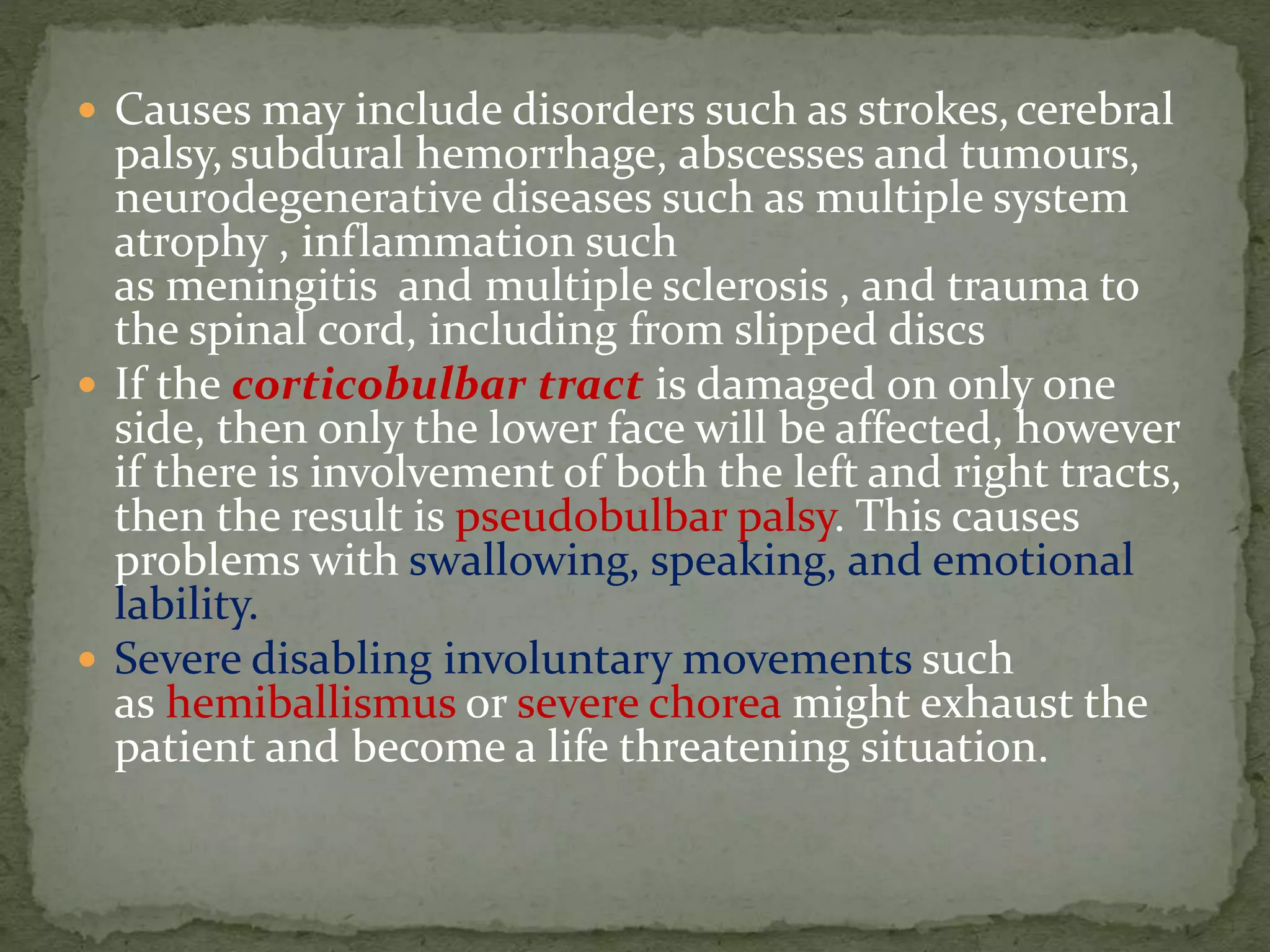  Causes may include disorders such as strokes,cerebral
palsy, subdural hemorrhage, abscesses and tumours,
neurodegenerative diseases such as multiple system
atrophy , inflammation such
as meningitis and multiple sclerosis , and trauma to
the spinal cord, including from slipped discs
 If the corticobulbar tract is damaged on only one
side, then only the lower face will be affected, however
if there is involvement of both the left and right tracts,
then the result is pseudobulbar palsy. This causes
problems with swallowing, speaking, and emotional
lability.
 Severe disabling involuntary movements such
as hemiballismus or severe chorea might exhaust the
patient and become a life threatening situation.
 