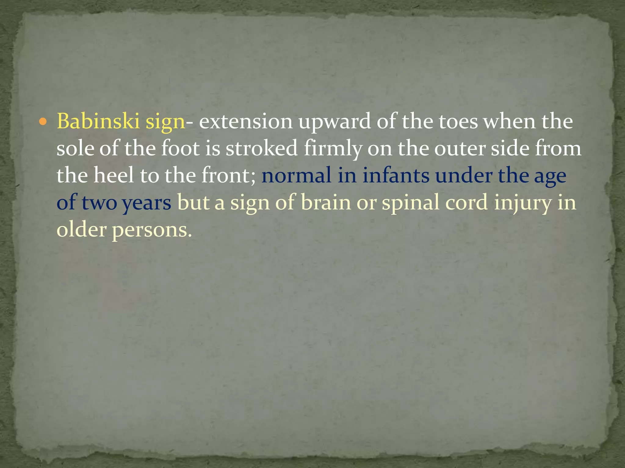  Babinski sign- extension upward of the toes when the
sole of the foot is stroked firmly on the outer side from
the heel to the front; normal in infants under the age
of two years but a sign of brain or spinal cord injury in
older persons.
 