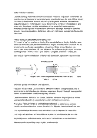 Motor reductor: 6 salidas. 
Los reductores y motorreductores mecánicos de velocidad se pueden contar entre los 
inventos más antiguos de la humanidad y aún en estos tiempos del siglo XXI se siguen 
utilizando prácticamente en cada máquina que tengamos a la vista, desde el más 
pequeño reductor o motorreductor capaz de cambiar y combinar velocidades de giro 
en un reloj de pulsera, cambiar velocidades en un automóvil, hasta enormes 
motorreductores capaces de dar tracción en buques de carga, molinos de cemento, 
grandes máquinas cavadoras de túneles o bien en molinos de caña para la fabricación 
de azúcar. 
PAR O TORQUE EN UN MOTORREDUCTOR 
El “torque” o “par” es una fuerza de giro; Por ejemplo la fuerza de giro de la flecha de 
salida del motorreductor; es también la fuerza de giro en la flecha de un motor. No es 
simplemente una fuerza expresada en kilogramos, libras, onzas, Newton, etc.; 
tampoco es una potencia en HP o en Kilowatts. Es un fuerza de giro cuyas unidades 
son kilogramos – metro, o libra – pie, o libras – pulgada, o Newton – metro, etc. 
Este torque o par mezclado con un tiempo de realización, aplicación o ejecución es 
entonces que se convierte en una “potencia”. 
Reductor de velocidad: Los Reductores ó Motorreductores son apropiados para el 
accionamiento de toda clase de máquinas y aparatos de uso industrial, que necesitan 
reducir su velocidad en una forma segura y eficiente. 
Las transmisiones de fuerza por correa, cadena o trenes de engranajes que aún se 
usan para la reducción de velocidad presentan ciertos inconvenientes. 
Al emplear REDUCTORES O MOTORREDUCTORES se obtiene una serie de 
beneficios sobre estas otras formas de reducción. Algunos de estos beneficios son: 
Una regularidad perfecta tanto en la velocidad como en la potencia transmitida. 
Una mayor eficiencia en la transmisión de la potencia suministrada por el motor. 
Mayor seguridad en la transmisión, reduciendo los costos en el mantenimiento. 
Menor espacio requerido y mayor rigidez en el montaje. 
 