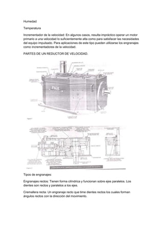 Humedad 
Temperatura 
Incrementador de la velocidad: En algunos casos, resulta impráctico operar un motor 
primario a una velocidad lo suficientemente alta como para satisfacer las necesidades 
del equipo impulsado. Para aplicaciones de este tipo pueden utilizarse los engranajes 
como incrementadores de la velocidad. 
PARTES DE UN REDUCTOR DE VELOCIDAD. 
Tipos de engranajes: 
Engranajes rectos: Tienen forma cilíndrica y funcionan sobre ejes paralelos. Los 
dientes son rectos y paralelos a los ejes. 
Cremallera recta: Un engranaje recto que time dientes rectos los cuales forman 
ángulos rectos con la dirección del movimiento. 
 