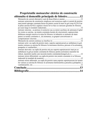 Proprietatile motoarelor elctrice de constructie
obisnuita si domeniile principale de folosire.................12
Motoarele de current alternative sunt de doua feluri,si anume:.................................12
motoare asincrone de constructie simpla,au cost scazut,au cuplu si curenti de pornire
mari,turatii aproape constante,factor de putere scazut la mers in gol cosφ=0,2-0,5,iar
la plina sarcina 0,8-0,9, reglarea vitezei lor se face cu oarecare greutate.Se folosesc
pe scara larga in instalatii industriale;........................................................................12
motoare sincrone , se pornesc in asincron sau cu motor auxiliary de antrenare.Cuplul
lor creste cu sarcina , au turatie constanta (turatie de sincronism), supraexcitate
debiteaza energie reactiva in retea.Se folosesc in industrie ca motoare de mare
putere cu turatie constanta si , de asemenea, ca grupuri convertizoare si
compensatoare sincrone.............................................................................................12
Motoarele de current continuu se clasifica in:...........................................................12
motoare serie: au cuplu de pornire mare, suporta supraincarcari,se ambaleaza in gol,
turatia varieaza cu sarcina.Se folosesc la tractiunea electrica, precum si la actionarea
pompelor si ventilariilor;............................................................................................12
motoare derivatie: au cuplu de pornire mic,nu suporta supraincarcari mari,nu se
ambaleaza in gol,au turatie constanta.Se folosesc pentru actionarea masinilor de
ridicat, masinilor-unelte care necesita turatie constanta(strunguri,etc.);...................12
motoare mixte diferentiale: au cuplu de pornire mic,turatie constanta si se folosesc
indeosebi la instalatii de tesatorie;.............................................................................12
motoare mixte aditionale: au cuplu de pornire mare,suporta supraincarcare,iar turatia
lor variaza cu sarcina.Se folosesc la actionarea laminoarelor,a preselor,a pompelor, a
ventilatoarelor, etc......................................................................................................12
Concluzie...........................................................................13
Bibliografie.......................................................................14
3
 