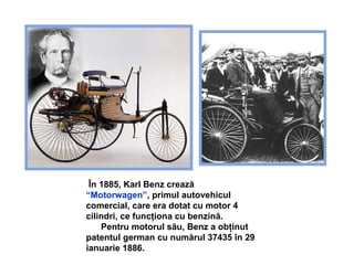 Î n 1885, Karl Benz crea ză  “ Motorwagen ” ,  primul autovehicul comercial, care era dotat cu motor 4 cilindri, ce funcţiona cu benzină . Pentru motorul său, Benz a obţinut patentul german cu numărul  37435  în 29 ianuarie 1886.   