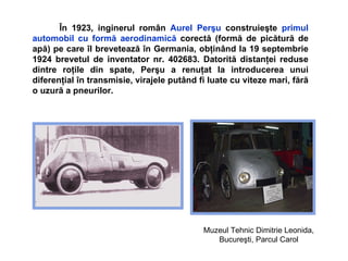 Î n 1923 ,   i ng inerul   român  Aurel Per ş u  construie ş te  primul automobil cu form ă  aerodinamic ă   corect ă (formă de picătură de apă)  pe care  î l breveteaz ă   î n Germania, ob ţ in â nd la 19 septembrie 1924 brevetul de inventator nr. 402683.   D atorit ă  distan ţ ei reduse dintre ro ţ ile din spate, Per ş u a renu ţ at la introducerea unui diferen ţ ial  î n transmisie, virajele put â nd fi  luate  cu viteze mari, f ă r ă  o uzur ă  a pneurilor.  Muzeul Tehnic  Dimitrie Leonida, Bucureşti, Parcul Carol   